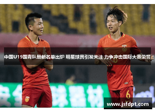 中国U19国青队最新名单出炉 明星球员引发关注 力争冲击国际大赛荣誉