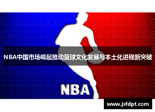 NBA中国市场崛起推动篮球文化发展与本土化进程新突破