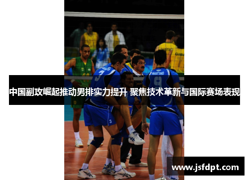 中国副攻崛起推动男排实力提升 聚焦技术革新与国际赛场表现