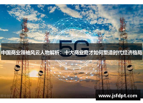 中国商业领袖风云人物解析：十大商业奇才如何塑造时代经济格局