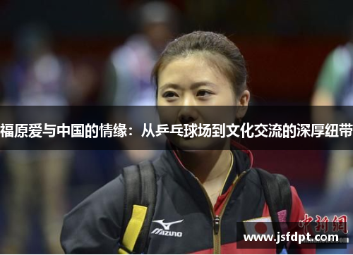 福原爱与中国的情缘：从乒乓球场到文化交流的深厚纽带